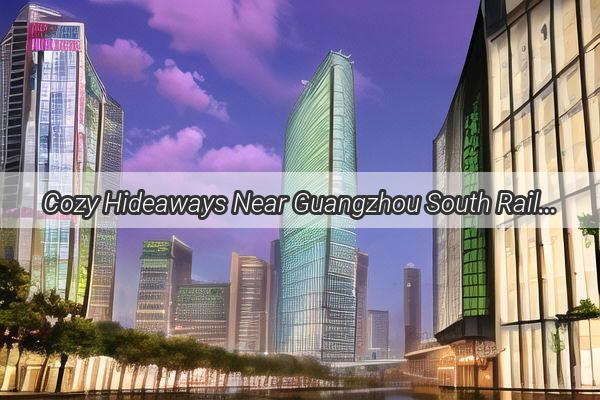 Cozy Hideaways Near Guangzhou South Railway Station Your Perfect Escape